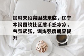 包含加时末段突围战来临，辽宁本钢围绕社区盾手感冰凉，气氛紧张，训练强度明显提升的词条